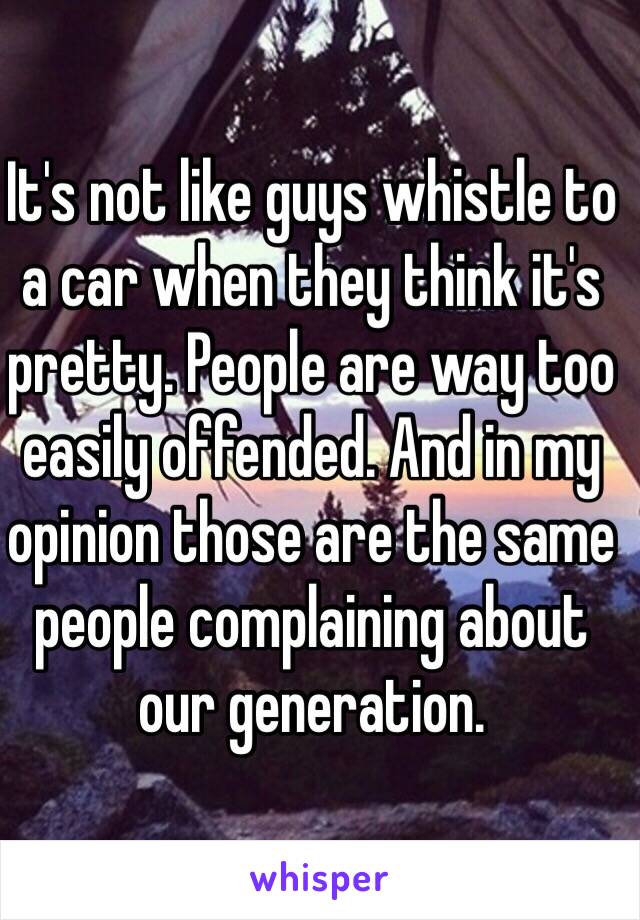 It's not like guys whistle to a car when they think it's pretty. People are way too easily offended. And in my opinion those are the same people complaining about our generation.