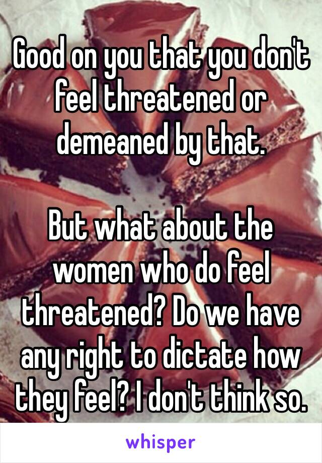 Good on you that you don't feel threatened or demeaned by that.

But what about the women who do feel threatened? Do we have any right to dictate how they feel? I don't think so.