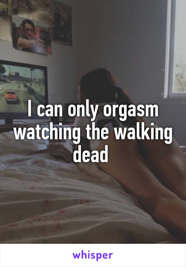 I can only orgasm watching the walking dead 