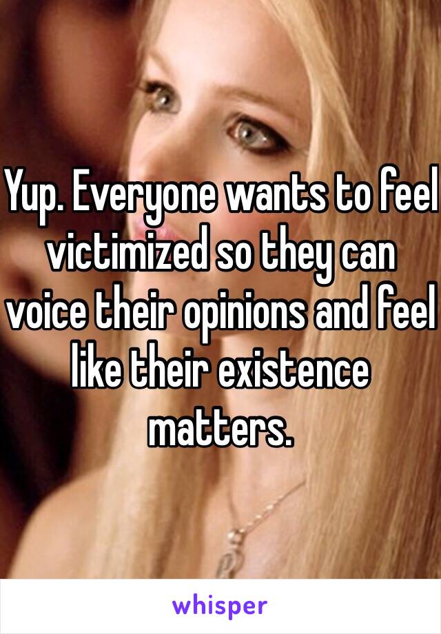 Yup. Everyone wants to feel victimized so they can voice their opinions and feel like their existence matters.