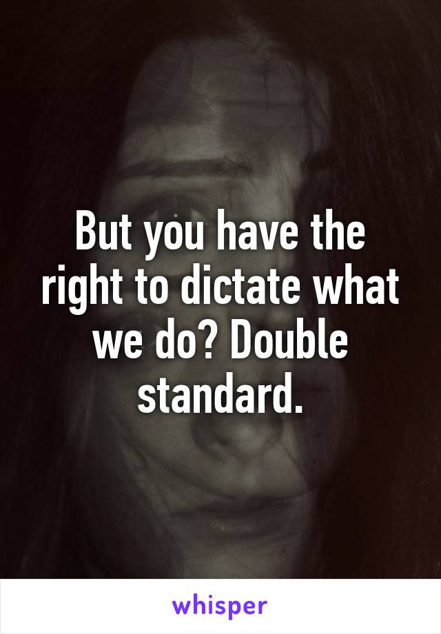 But you have the right to dictate what we do? Double standard.