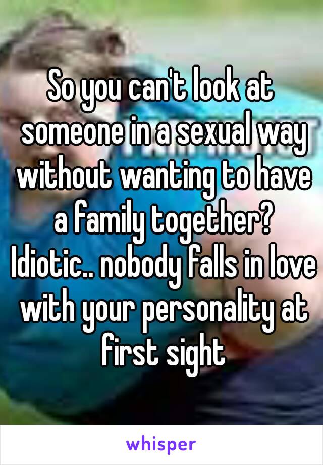 So you can't look at someone in a sexual way without wanting to have a family together? Idiotic.. nobody falls in love with your personality at first sight