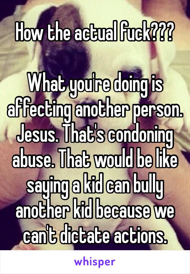 How the actual fuck???

What you're doing is affecting another person. Jesus. That's condoning abuse. That would be like saying a kid can bully another kid because we can't dictate actions.