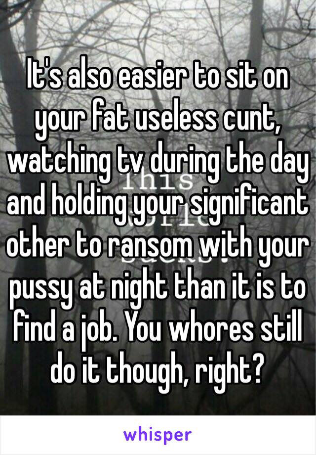 It's also easier to sit on your fat useless cunt, watching tv during the day and holding your significant other to ransom with your pussy at night than it is to find a job. You whores still do it though, right?