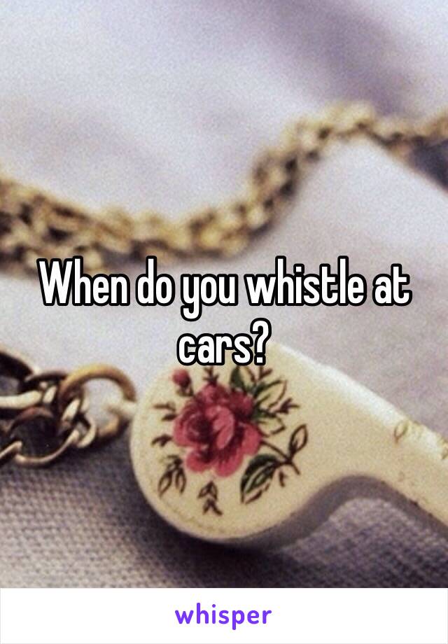 When do you whistle at cars? 