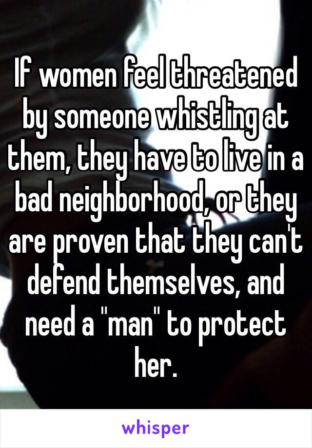 If women feel threatened by someone whistling at them, they have to live in a bad neighborhood, or they are proven that they can't defend themselves, and need a "man" to protect her.