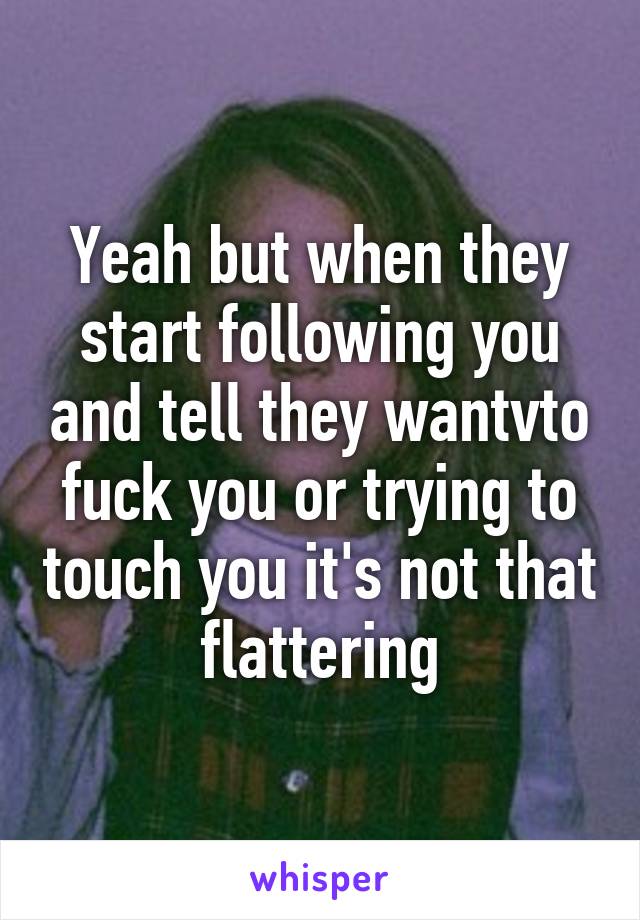 Yeah but when they start following you and tell they wantvto fuck you or trying to touch you it's not that flattering