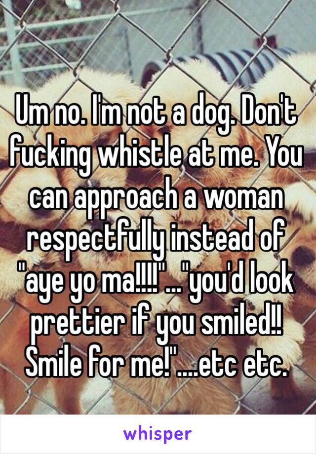 Um no. I'm not a dog. Don't fucking whistle at me. You can approach a woman respectfully instead of "aye yo ma!!!!"..."you'd look prettier if you smiled!! Smile for me!"....etc etc. 