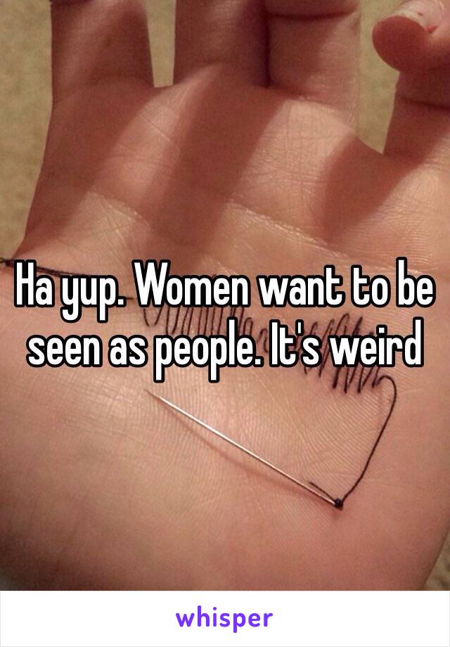 Ha yup. Women want to be seen as people. It's weird 