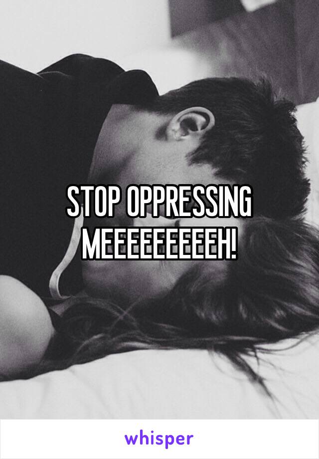 STOP OPPRESSING MEEEEEEEEEH! 