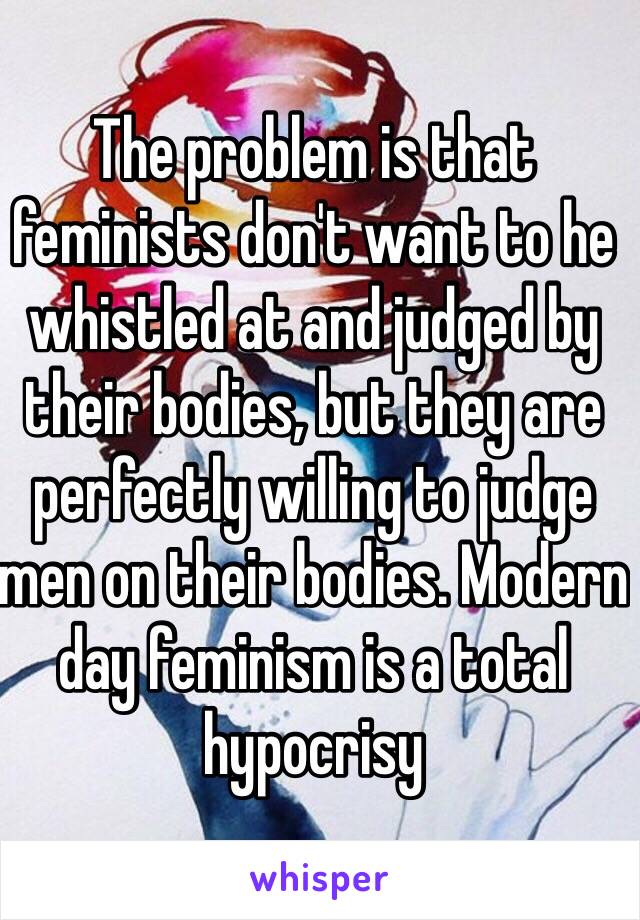 The problem is that feminists don't want to he whistled at and judged by  their bodies, but they are perfectly willing to judge men on their bodies. Modern day feminism is a total hypocrisy 