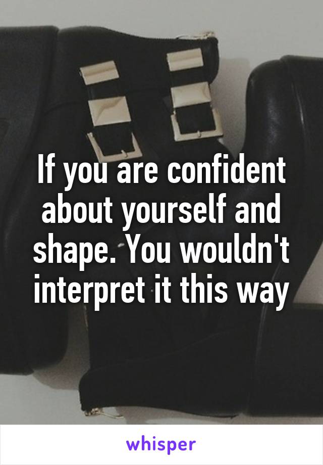 If you are confident about yourself and shape. You wouldn't interpret it this way