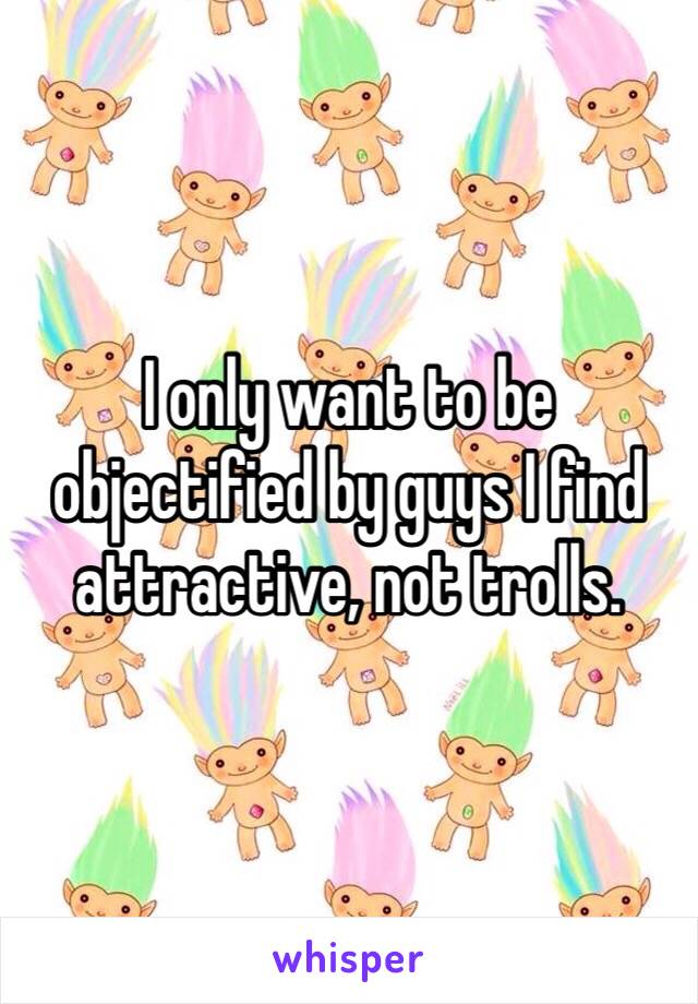 I only want to be objectified by guys I find attractive, not trolls.