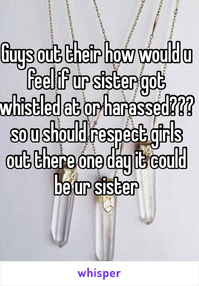 Guys out their how would u feel if ur sister got whistled at or harassed???so u should respect girls out there one day it could be ur sister 