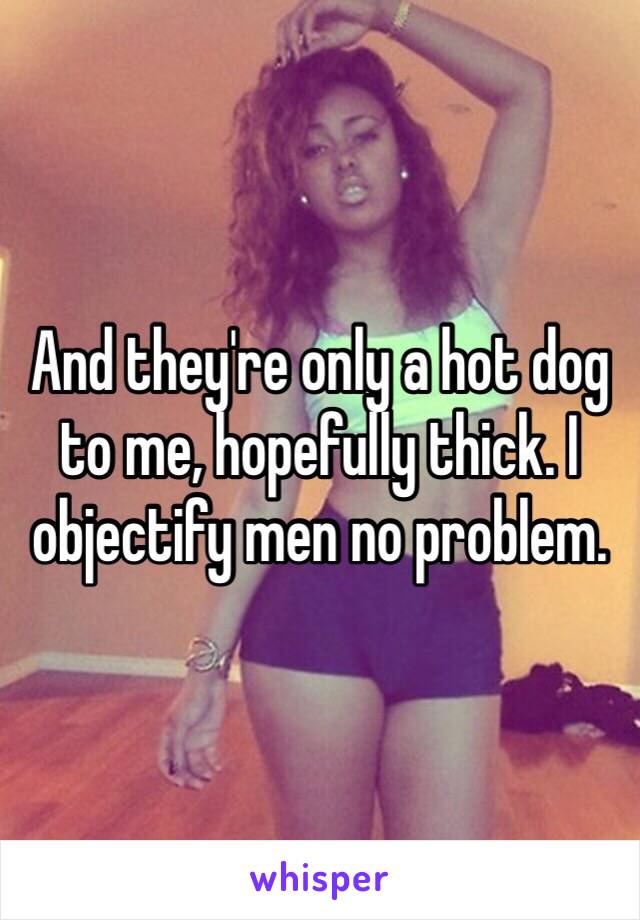 And they're only a hot dog to me, hopefully thick. I objectify men no problem.