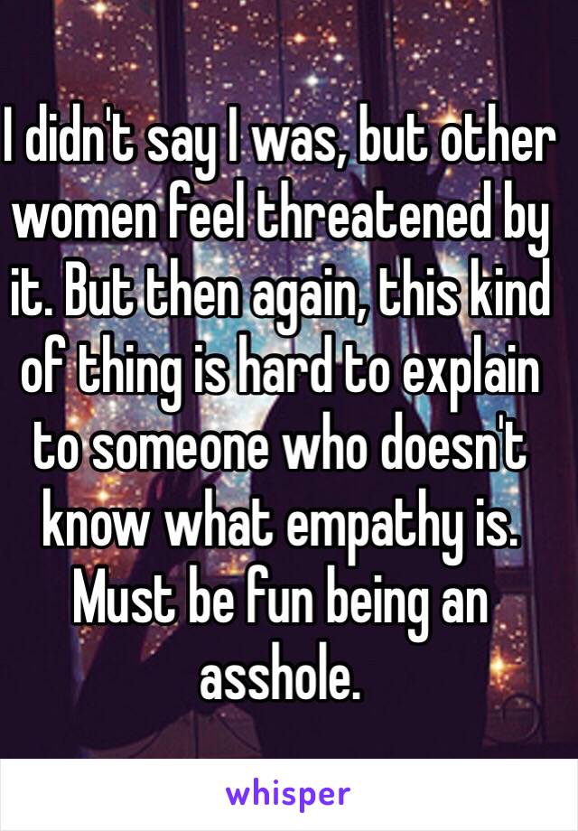 I didn't say I was, but other women feel threatened by it. But then again, this kind of thing is hard to explain to someone who doesn't know what empathy is. Must be fun being an asshole.