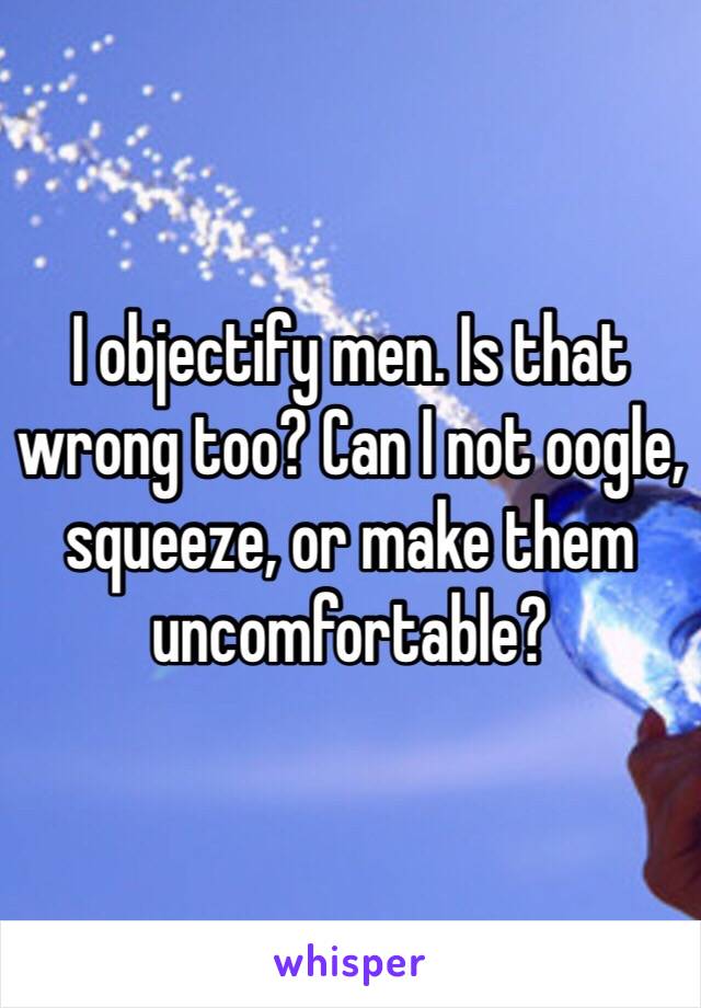 I objectify men. Is that wrong too? Can I not oogle, squeeze, or make them uncomfortable? 