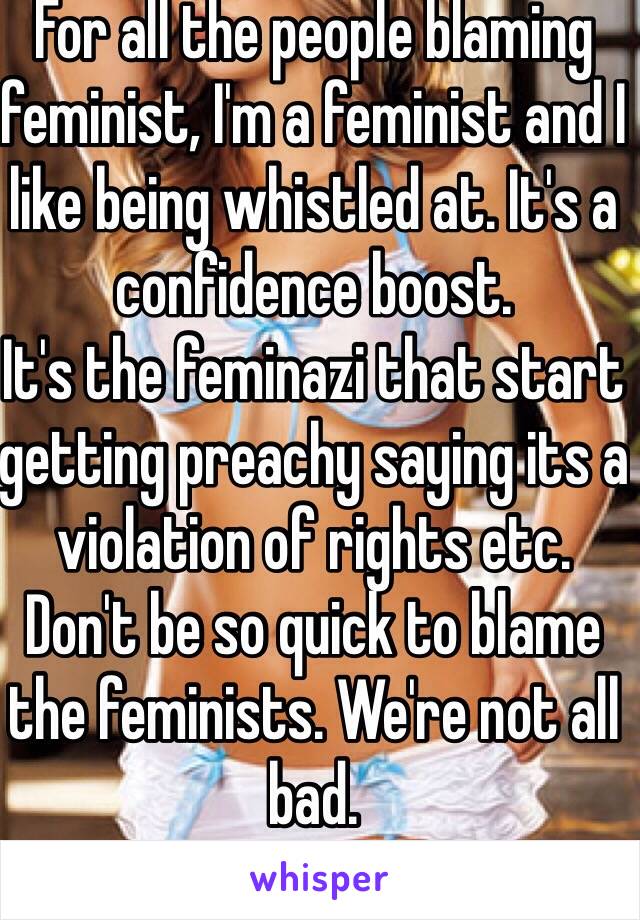 For all the people blaming feminist, I'm a feminist and I like being whistled at. It's a confidence boost. 
It's the feminazi that start getting preachy saying its a violation of rights etc. Don't be so quick to blame the feminists. We're not all bad.