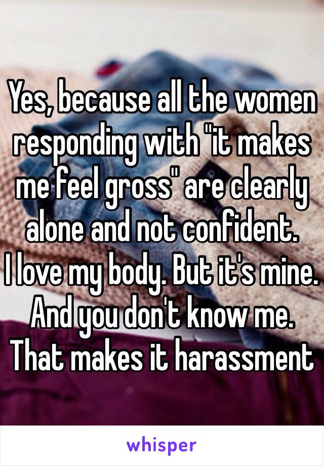 Yes, because all the women responding with "it makes me feel gross" are clearly alone and not confident.
I love my body. But it's mine. And you don't know me. That makes it harassment 