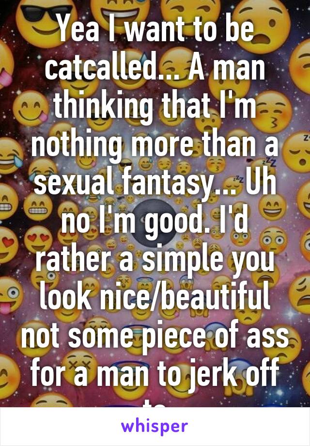 Yea I want to be catcalled... A man thinking that I'm nothing more than a sexual fantasy... Uh no I'm good. I'd rather a simple you look nice/beautiful not some piece of ass for a man to jerk off to