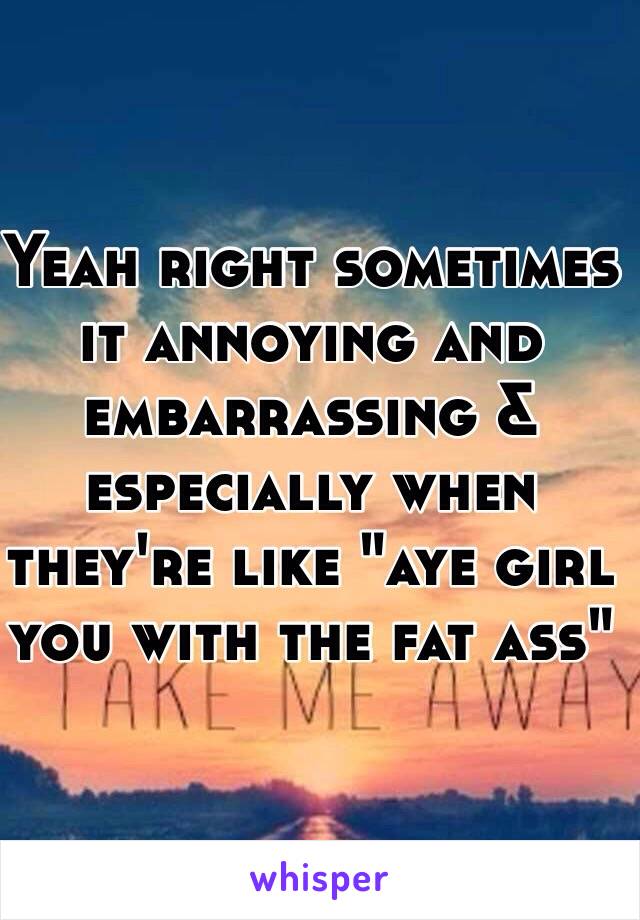 Yeah right sometimes it annoying and embarrassing & especially when they're like "aye girl you with the fat ass"