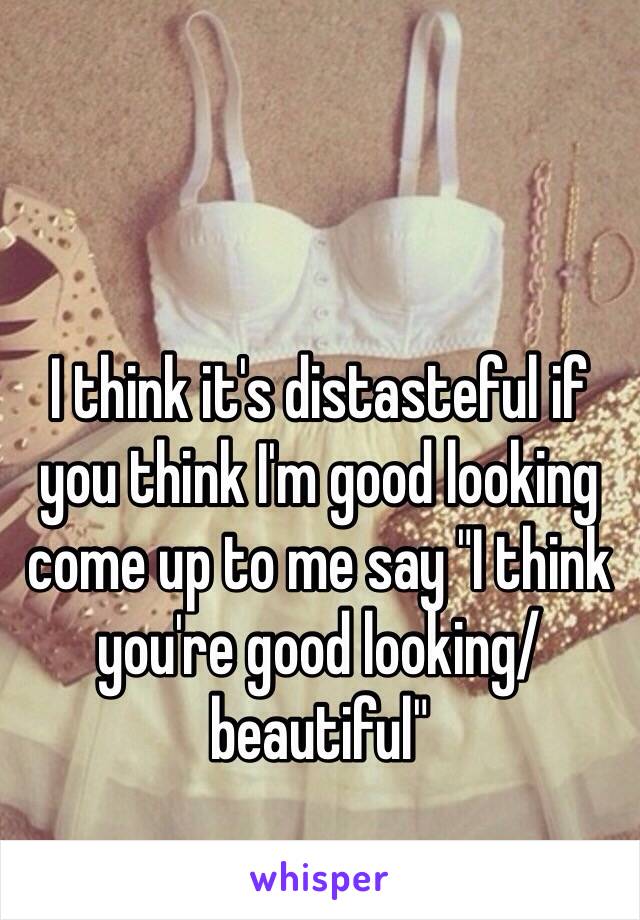 I think it's distasteful if you think I'm good looking come up to me say "I think you're good looking/beautiful"