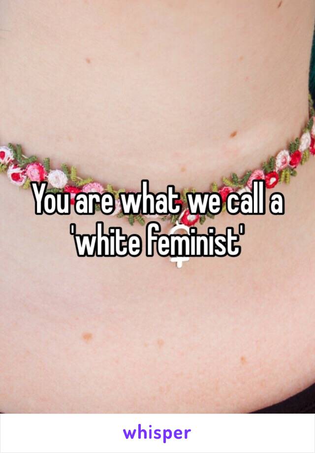 You are what we call a 'white feminist'