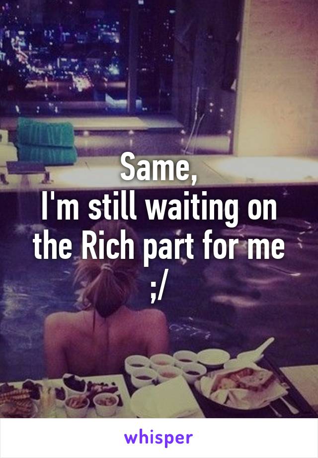 Same,
I'm still waiting on the Rich part for me ;/