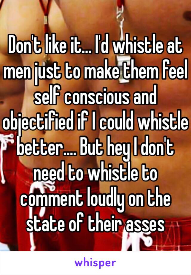 Don't like it... I'd whistle at men just to make them feel self conscious and objectified if I could whistle better.... But hey I don't need to whistle to comment loudly on the state of their asses