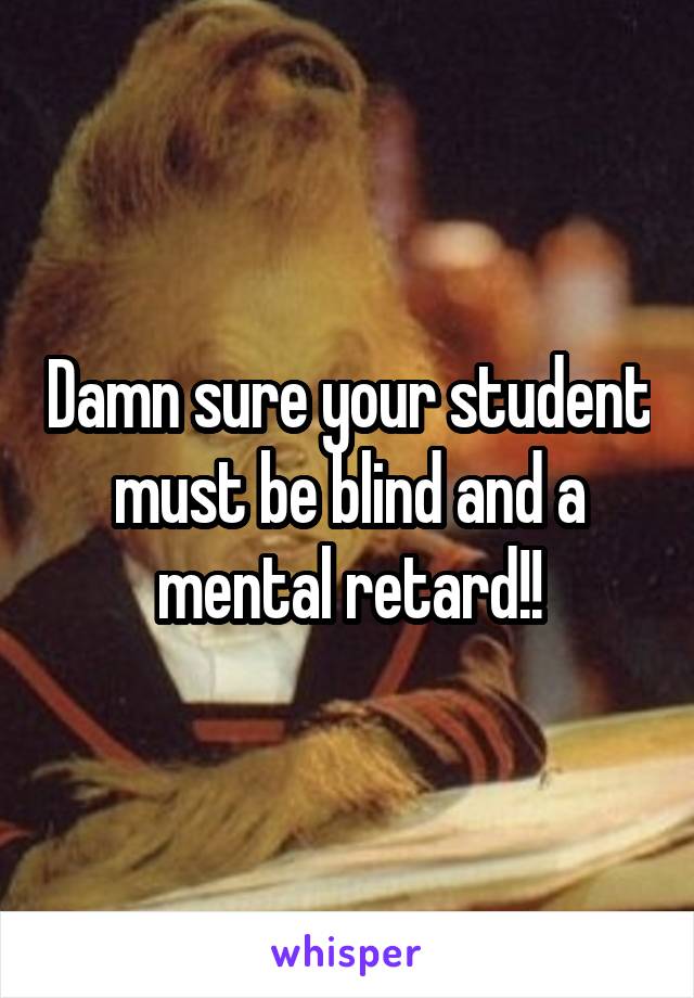 Damn sure your student must be blind and a mental retard!!