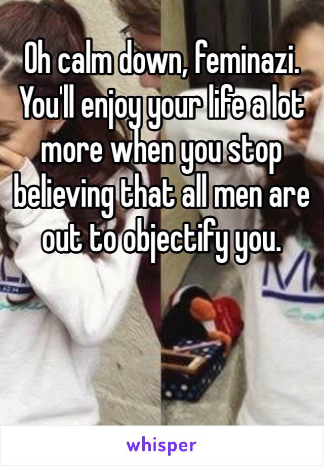 Oh calm down, feminazi. You'll enjoy your life a lot more when you stop believing that all men are out to objectify you.