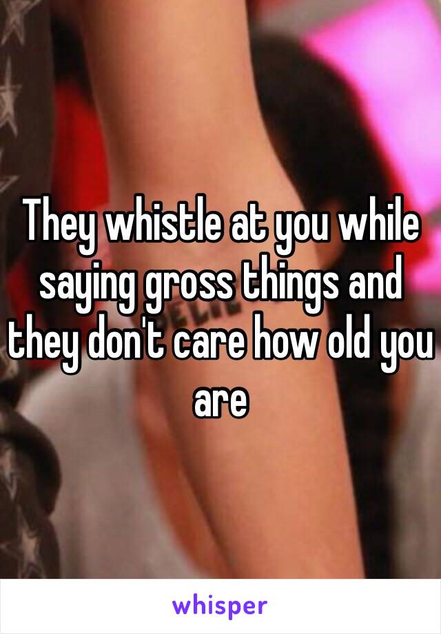 They whistle at you while saying gross things and they don't care how old you are 