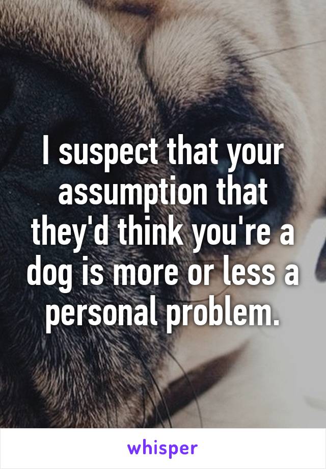 I suspect that your assumption that they'd think you're a dog is more or less a personal problem.