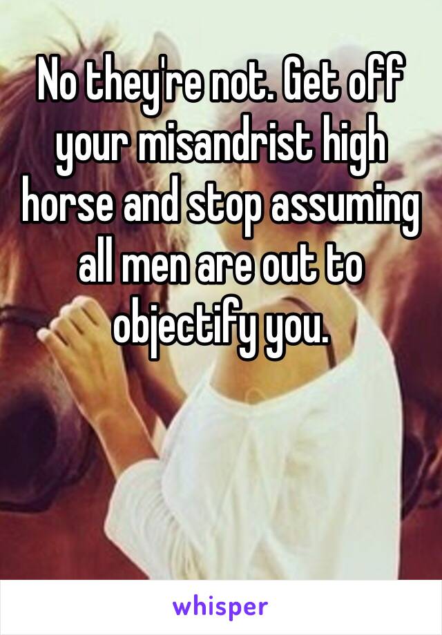 No they're not. Get off your misandrist high horse and stop assuming all men are out to objectify you.