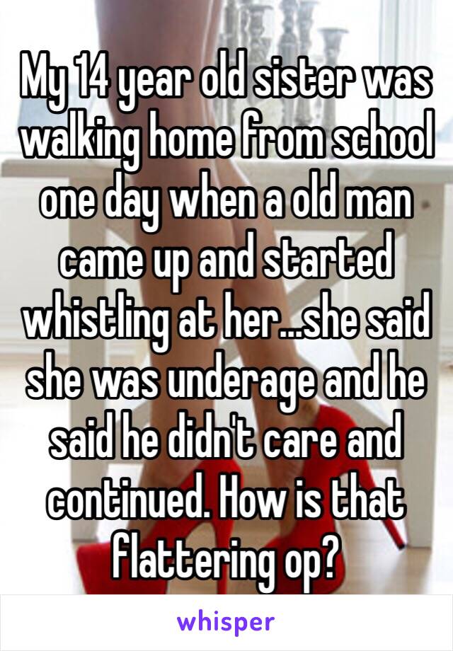 My 14 year old sister was walking home from school one day when a old man came up and started whistling at her...she said she was underage and he said he didn't care and continued. How is that flattering op?