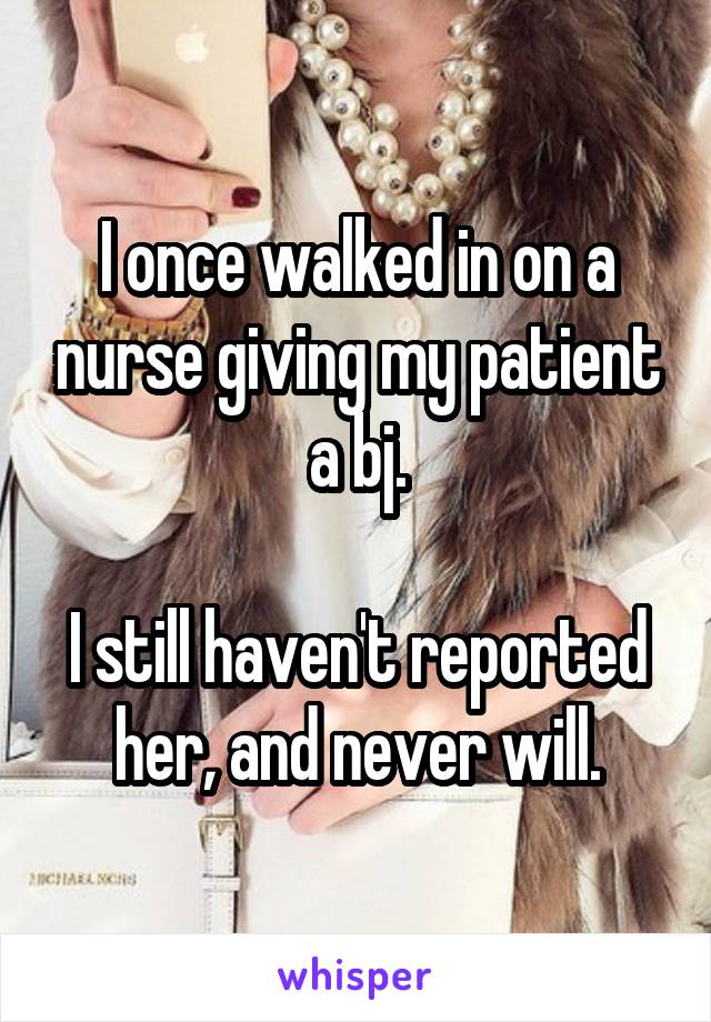 I once walked in on a nurse giving my patient a bj.

I still haven't reported her, and never will.