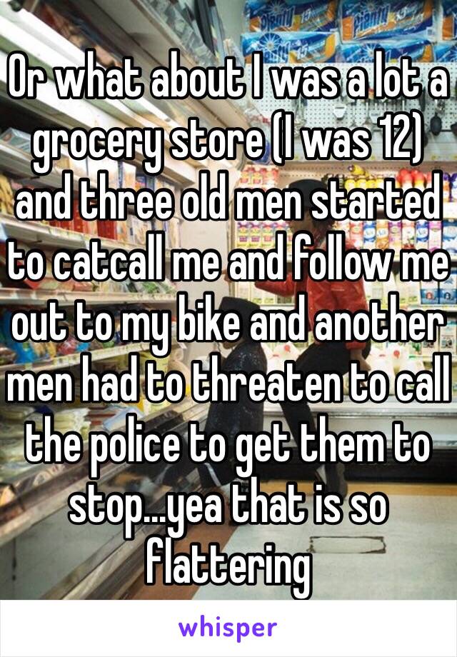 Or what about I was a lot a grocery store (I was 12) and three old men started to catcall me and follow me out to my bike and another men had to threaten to call the police to get them to stop...yea that is so flattering 