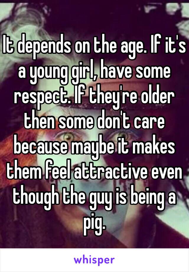 It depends on the age. If it's a young girl, have some respect. If they're older then some don't care because maybe it makes them feel attractive even though the guy is being a pig.