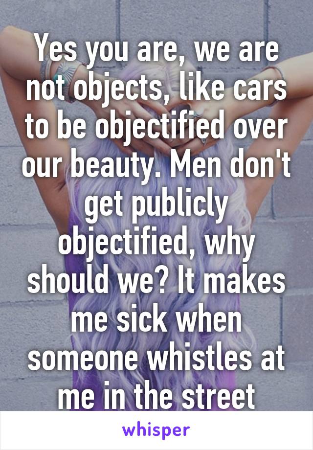 Yes you are, we are not objects, like cars to be objectified over our beauty. Men don't get publicly objectified, why should we? It makes me sick when someone whistles at me in the street