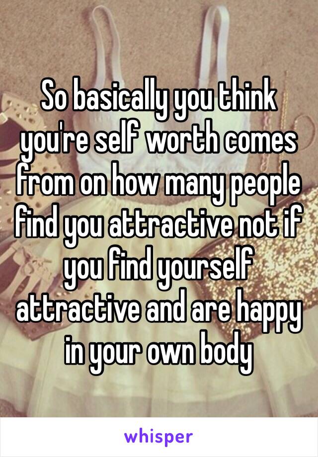 So basically you think you're self worth comes from on how many people find you attractive not if you find yourself attractive and are happy in your own body