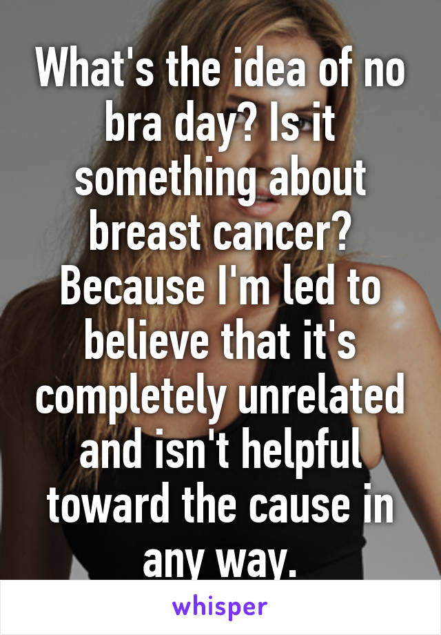 What's the idea of no bra day? Is it something about breast cancer? Because I'm led to believe that it's completely unrelated and isn't helpful toward the cause in any way.