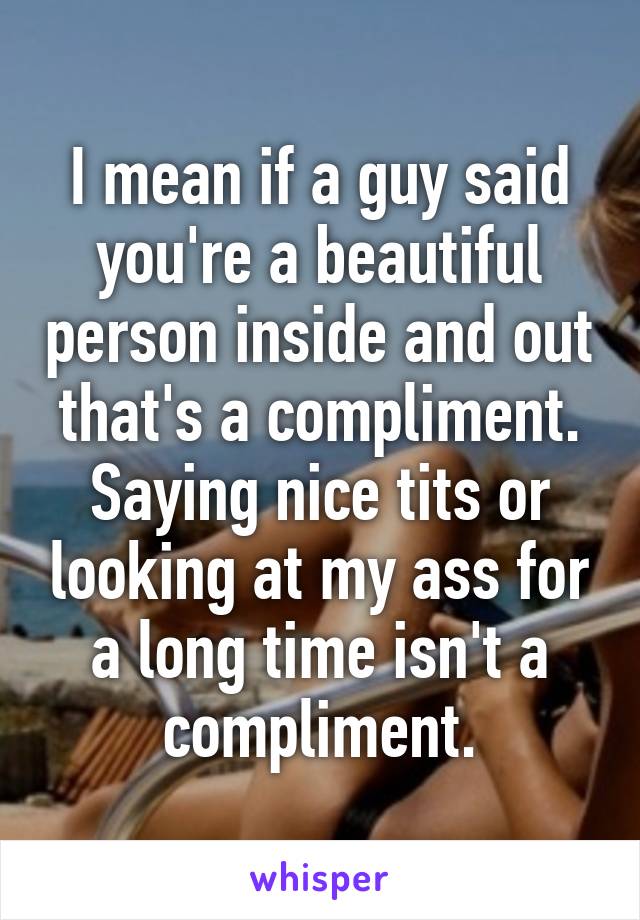 I mean if a guy said you're a beautiful person inside and out that's a compliment. Saying nice tits or looking at my ass for a long time isn't a compliment.