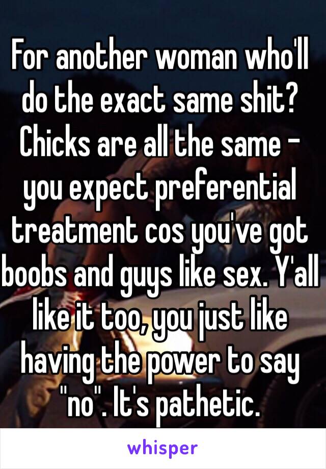 For another woman who'll do the exact same shit? Chicks are all the same - you expect preferential treatment cos you've got boobs and guys like sex. Y'all like it too, you just like having the power to say "no". It's pathetic.