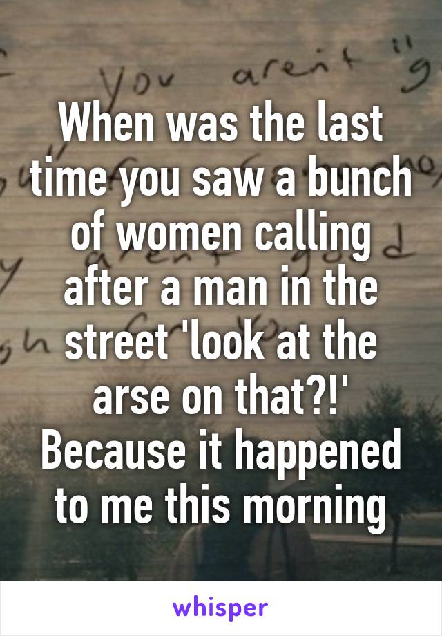 When was the last time you saw a bunch of women calling after a man in the street 'look at the arse on that?!' Because it happened to me this morning