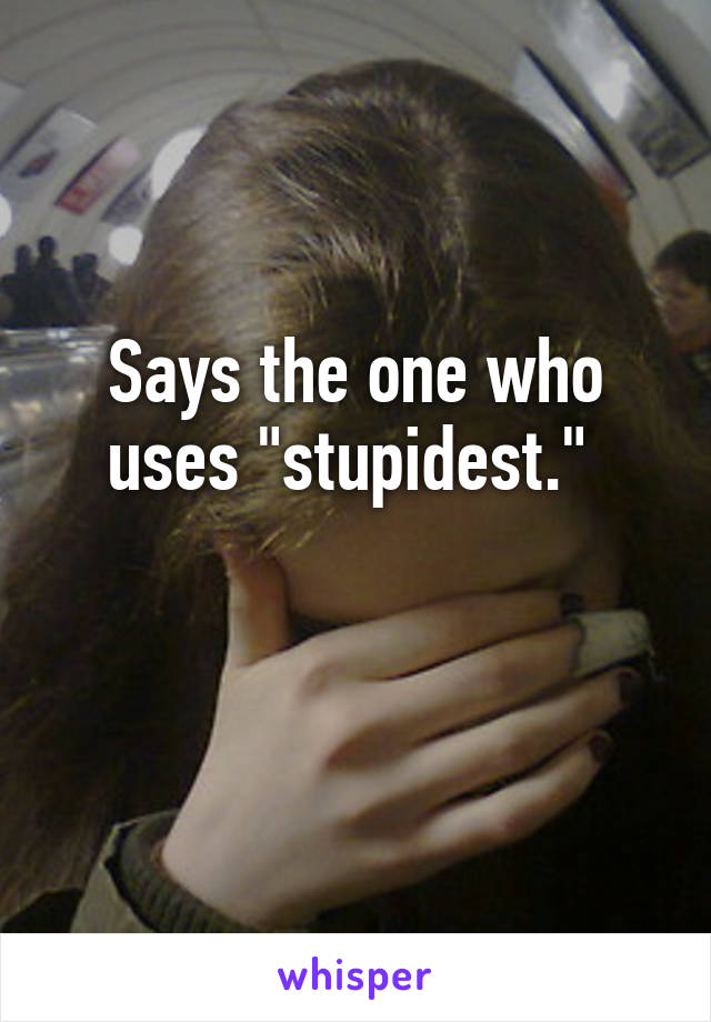 Says the one who uses "stupidest." 

