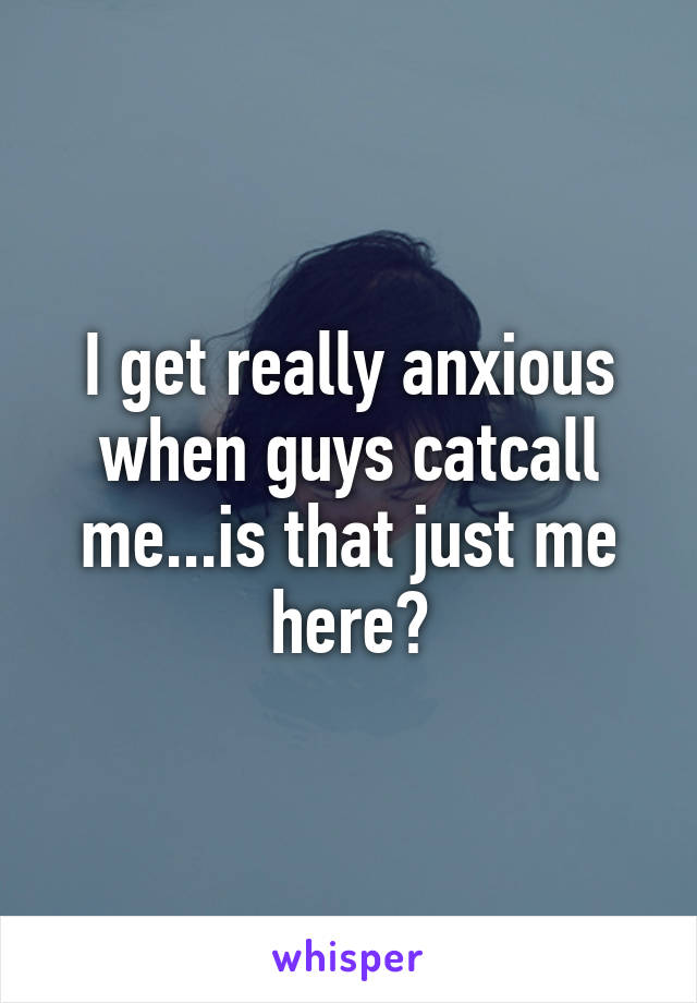 I get really anxious when guys catcall me...is that just me here?