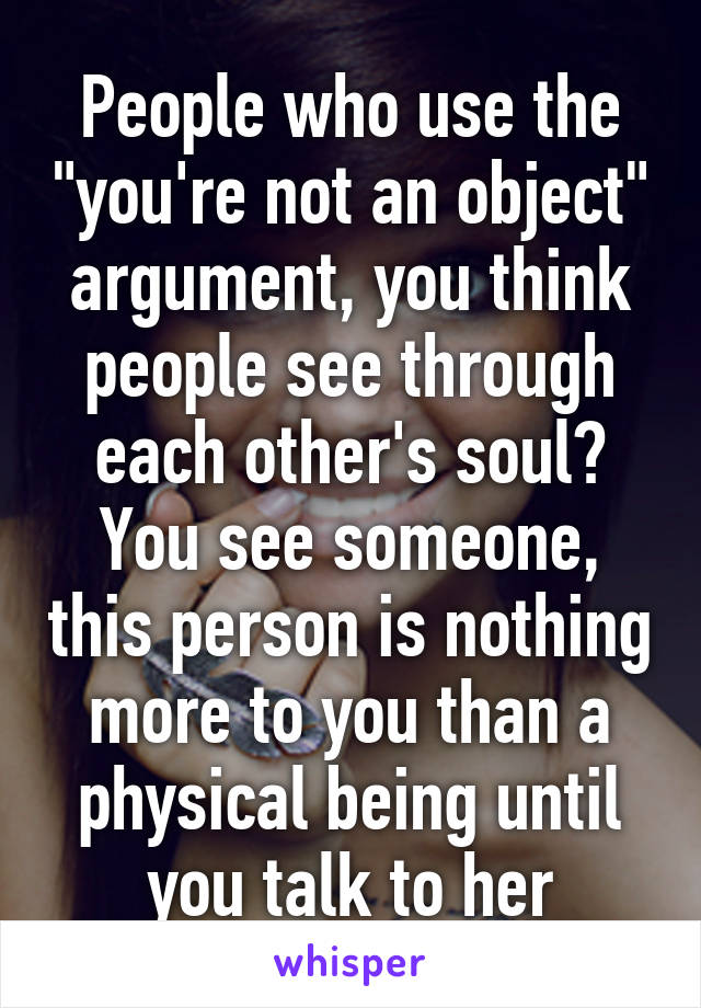 People who use the "you're not an object" argument, you think people see through each other's soul? You see someone, this person is nothing more to you than a physical being until you talk to her