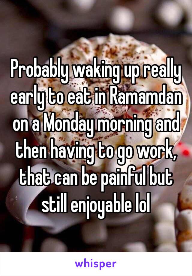 Probably waking up really early to eat in Ramamdan on a Monday morning and then having to go work, that can be painful but still enjoyable lol