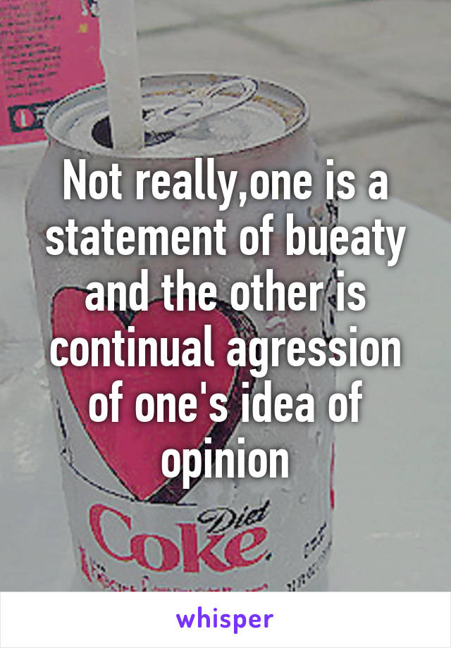 Not really,one is a statement of bueaty and the other is continual agression of one's idea of opinion