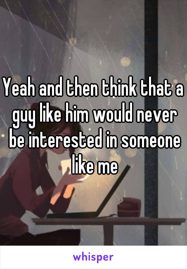 Yeah and then think that a guy like him would never be interested in someone like me